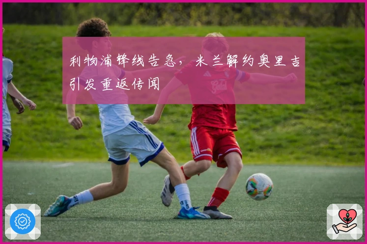 利物浦锋线告急，米兰解约奥里吉引发重返传闻