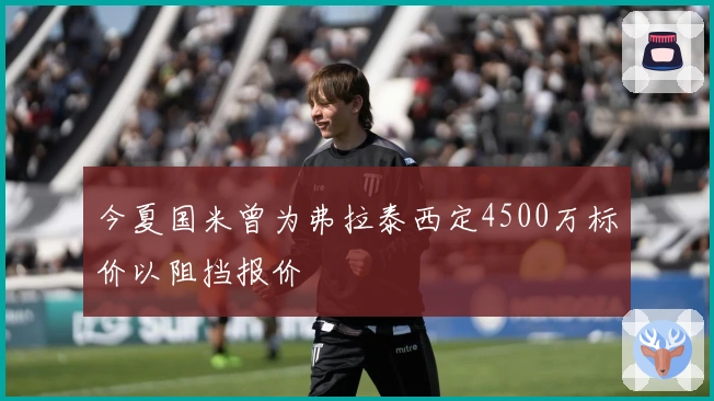 今夏国米曾为弗拉泰西定4500万标价以阻挡报价