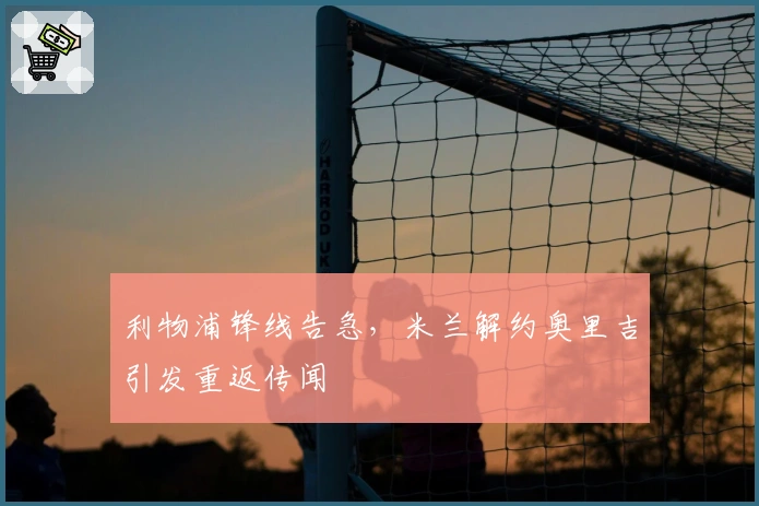 利物浦锋线告急，米兰解约奥里吉引发重返传闻