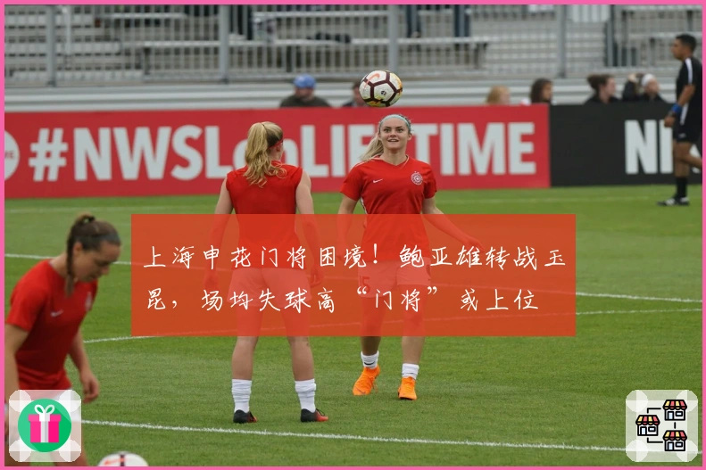 上海申花门将困境！鲍亚雄转战玉昆，场均失球高“门将”或上位