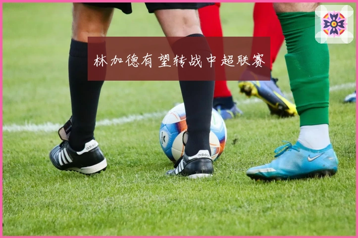 林加德有望转战中超联赛