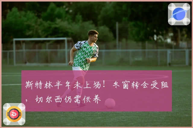 斯特林半年未上场！冬窗转会受阻，切尔西仍需供养