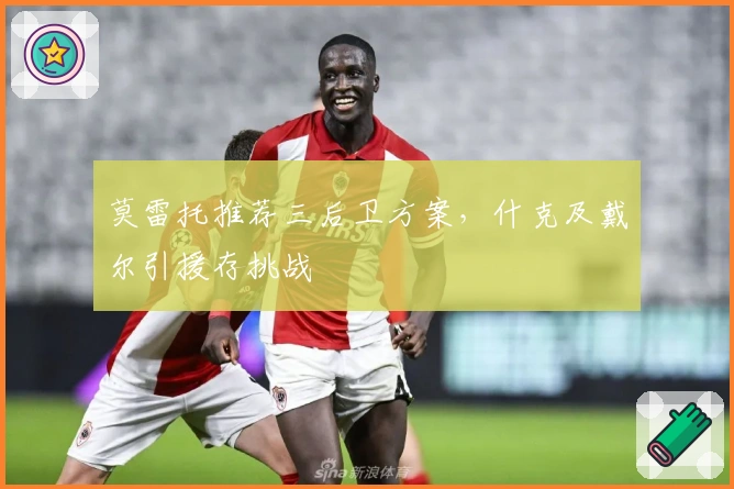 莫雷托推荐三后卫方案,什克及戴尔引援存挑战